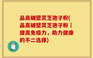 品高破壁灵芝孢子粉(品高破壁灵芝孢子粉｜提高免疫力，助力健康的不二选择)