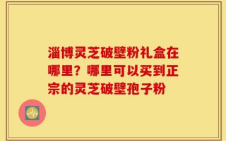 淄博灵芝破壁粉礼盒在哪里？哪里可以买到正宗的灵芝破壁孢子粉