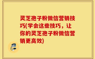 灵芝孢子粉微信营销技巧(学会这些技巧，让你的灵芝孢子粉微信营销更高效)