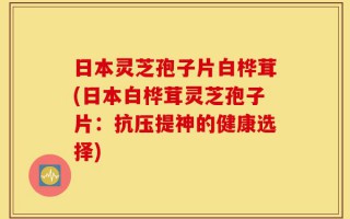 日本灵芝孢子片白桦茸(日本白桦茸灵芝孢子片：抗压提神的健康选择)