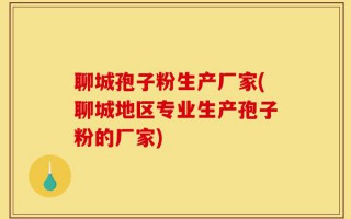 聊城孢子粉生产厂家(聊城地区专业生产孢子粉的厂家)