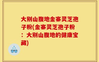 大别山腹地金寨灵芝孢子粉(金寨灵芝孢子粉：大别山腹地的健康宝藏)