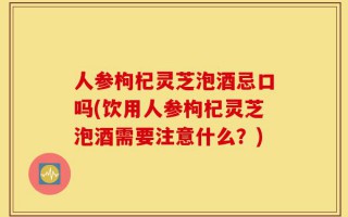 人参枸杞灵芝泡酒忌口吗(饮用人参枸杞灵芝泡酒需要注意什么？)
