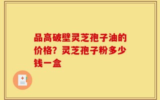 品高破壁灵芝孢子油的价格？灵芝孢子粉多少钱一盒