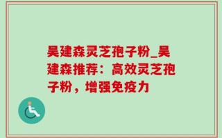 吴建森灵芝孢子粉_吴建森推荐：高效灵芝孢子粉，增强免疫力