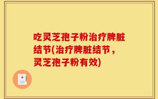 吃灵芝孢子粉治疗脾脏结节(治疗脾脏结节，灵芝孢子粉有效)