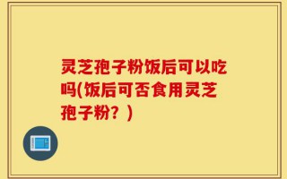 灵芝孢子粉饭后可以吃吗(饭后可否食用灵芝孢子粉？)