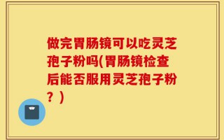 做完胃肠镜可以吃灵芝孢子粉吗(胃肠镜检查后能否服用灵芝孢子粉？)