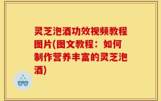灵芝泡酒功效视频教程图片(图文教程：如何制作营养丰富的灵芝泡酒)