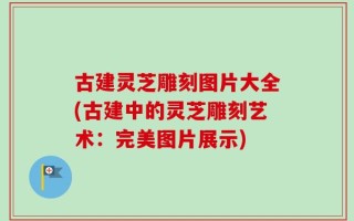 古建灵芝雕刻图片大全(古建中的灵芝雕刻艺术：完美图片展示)
