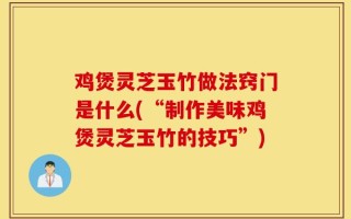 鸡煲灵芝玉竹做法窍门是什么(“制作美味鸡煲灵芝玉竹的技巧”)