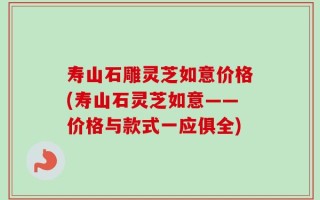 寿山石雕灵芝如意价格(寿山石灵芝如意——价格与款式一应俱全)