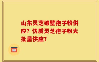 山东灵芝破壁孢子粉供应？优质灵芝孢子粉大批量供应？