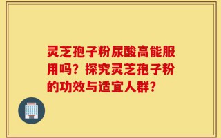 灵芝孢子粉尿酸高能服用吗？探究灵芝孢子粉的功效与适宜人群？