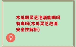 木瓜跟灵芝泡酒能喝吗有毒吗(木瓜灵芝泡酒安全性解析)