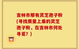 吉林市那有灵芝孢子粉(寻找质量上乘的灵芝孢子粉，在吉林市何处寻觅？)