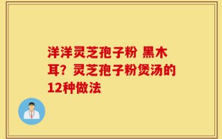 洋洋灵芝孢子粉 黑木耳？灵芝孢子粉煲汤的12种做法