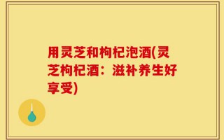 用灵芝和枸杞泡酒(灵芝枸杞酒：滋补养生好享受)