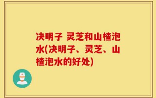决明子 灵芝和山楂泡水(决明子、灵芝、山楂泡水的好处)