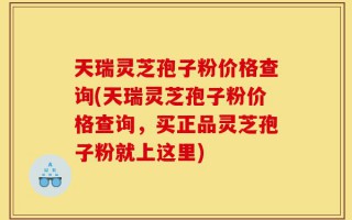 天瑞灵芝孢子粉价格查询(天瑞灵芝孢子粉价格查询，买正品灵芝孢子粉就上这里)