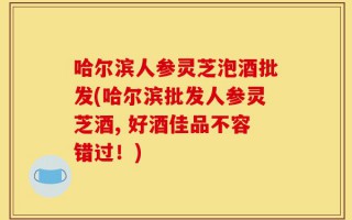 哈尔滨人参灵芝泡酒批发(哈尔滨批发人参灵芝酒, 好酒佳品不容错过！)