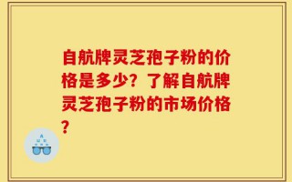 自航牌灵芝孢子粉的价格是多少？了解自航牌灵芝孢子粉的市场价格？