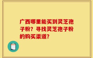 广西哪里能买到灵芝孢子粉？寻找灵芝孢子粉的购买渠道？