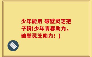 少年能用 破壁灵芝孢子粉(少年青春助力，破壁灵芝助力！)