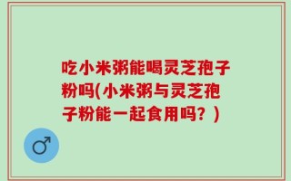 吃小米粥能喝灵芝孢子粉吗(小米粥与灵芝孢子粉能一起食用吗？)