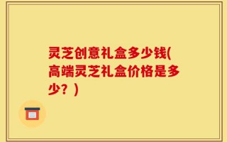 灵芝创意礼盒多少钱(高端灵芝礼盒价格是多少？)