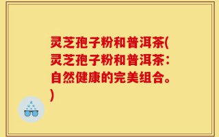 灵芝孢子粉和普洱茶(灵芝孢子粉和普洱茶：自然健康的完美组合。)