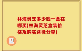 林海灵芝多少钱一盒在哪买(林海灵芝盒装价格及购买途径分享)