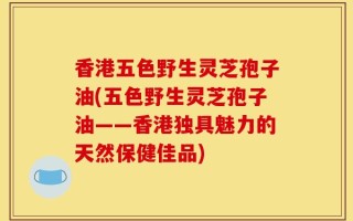 香港五色野生灵芝孢子油(五色野生灵芝孢子油——香港独具魅力的天然保健佳品)