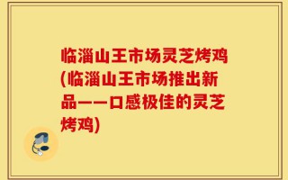 临淄山王市场灵芝烤鸡(临淄山王市场推出新品——口感极佳的灵芝烤鸡)