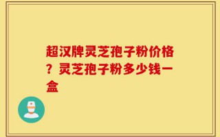 超汉牌灵芝孢子粉价格？灵芝孢子粉多少钱一盒