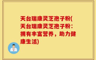 天台瑞康灵芝孢子粉(天台瑞康灵芝孢子粉：拥有丰富营养，助力健康生活)