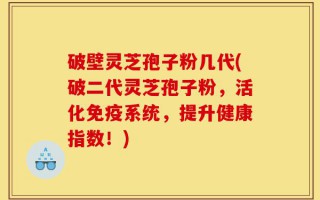 破壁灵芝孢子粉几代(破二代灵芝孢子粉，活化免疫系统，提升健康指数！)