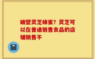 破壁灵芝蜂蜜？灵芝可以在普通销售食品的店铺销售不