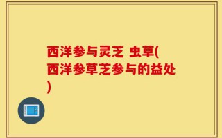 西洋参与灵芝 虫草(西洋参草芝参与的益处)