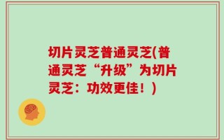 切片灵芝普通灵芝(普通灵芝“升级”为切片灵芝：功效更佳！)