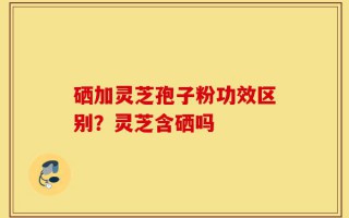 硒加灵芝孢子粉功效区别？灵芝含硒吗