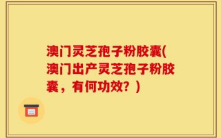 澳门灵芝孢子粉胶囊(澳门出产灵芝孢子粉胶囊，有何功效？)