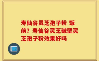 寿仙谷灵芝孢子粉 饭前？寿仙谷灵芝破壁灵芝孢子粉效果好吗