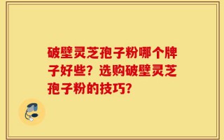 破壁灵芝孢子粉哪个牌子好些？选购破壁灵芝孢子粉的技巧？