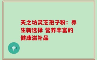 天之坊灵芝孢子粉：养生新选择 营养丰富的健康滋补品