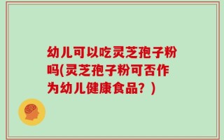 幼儿可以吃灵芝孢子粉吗(灵芝孢子粉可否作为幼儿健康食品？)