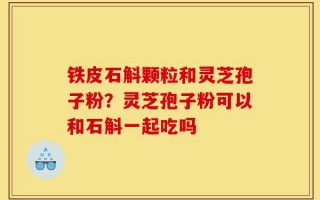 铁皮石斛颗粒和灵芝孢子粉？灵芝孢子粉可以和石斛一起吃吗