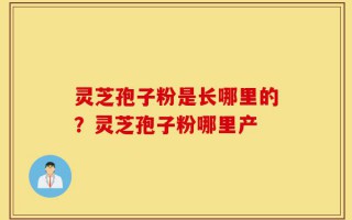 灵芝孢子粉是长哪里的？灵芝孢子粉哪里产