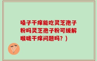 嗓子干痒能吃灵芝孢子粉吗灵芝孢子粉可缓解喉咙干痒问题吗？)