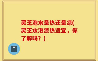 灵芝泡水是热还是凉(灵芝水泡凉热适宜，你了解吗？)